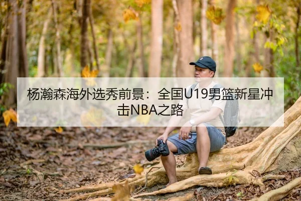 杨瀚森海外选秀前景：全国U19男篮新星冲击NBA之路