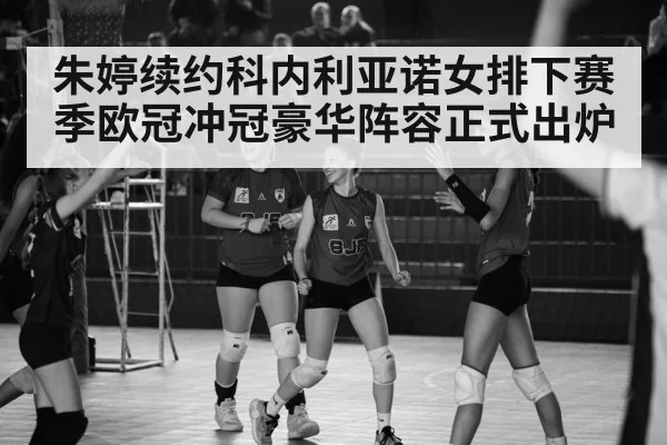 朱婷续约科内利亚诺女排下赛季欧冠冲冠豪华阵容正式出炉