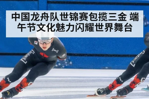 中国龙舟队世锦赛包揽三金 端午节文化魅力闪耀世界舞台